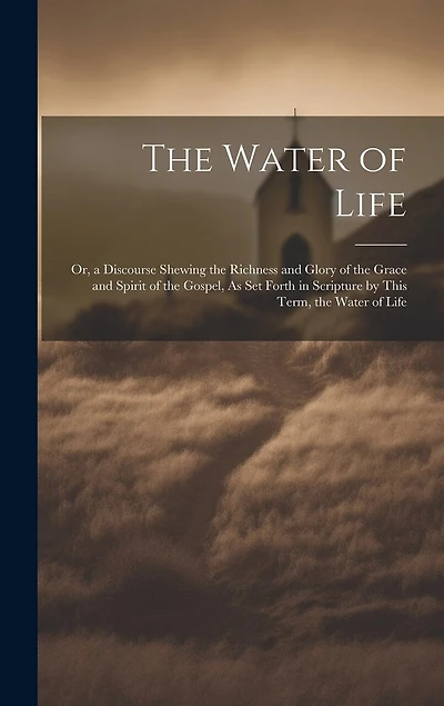 The Water of Life: Or, a Discourse Shewing the Richness and Glory of the Grace and Spirit of the Gospel, As Set Forth in Scripture by This Term, the Water of Life
