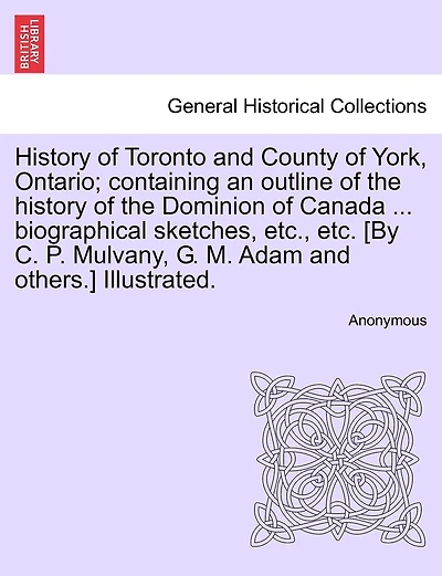 History of Toronto and County of York, Ontario; containing an outline of the history of the Dominion of Canada ... biographical sketches, etc., etc. [By C. P. Mulvany, G. M. Adam and others.] Illustrated. VOLUME II.