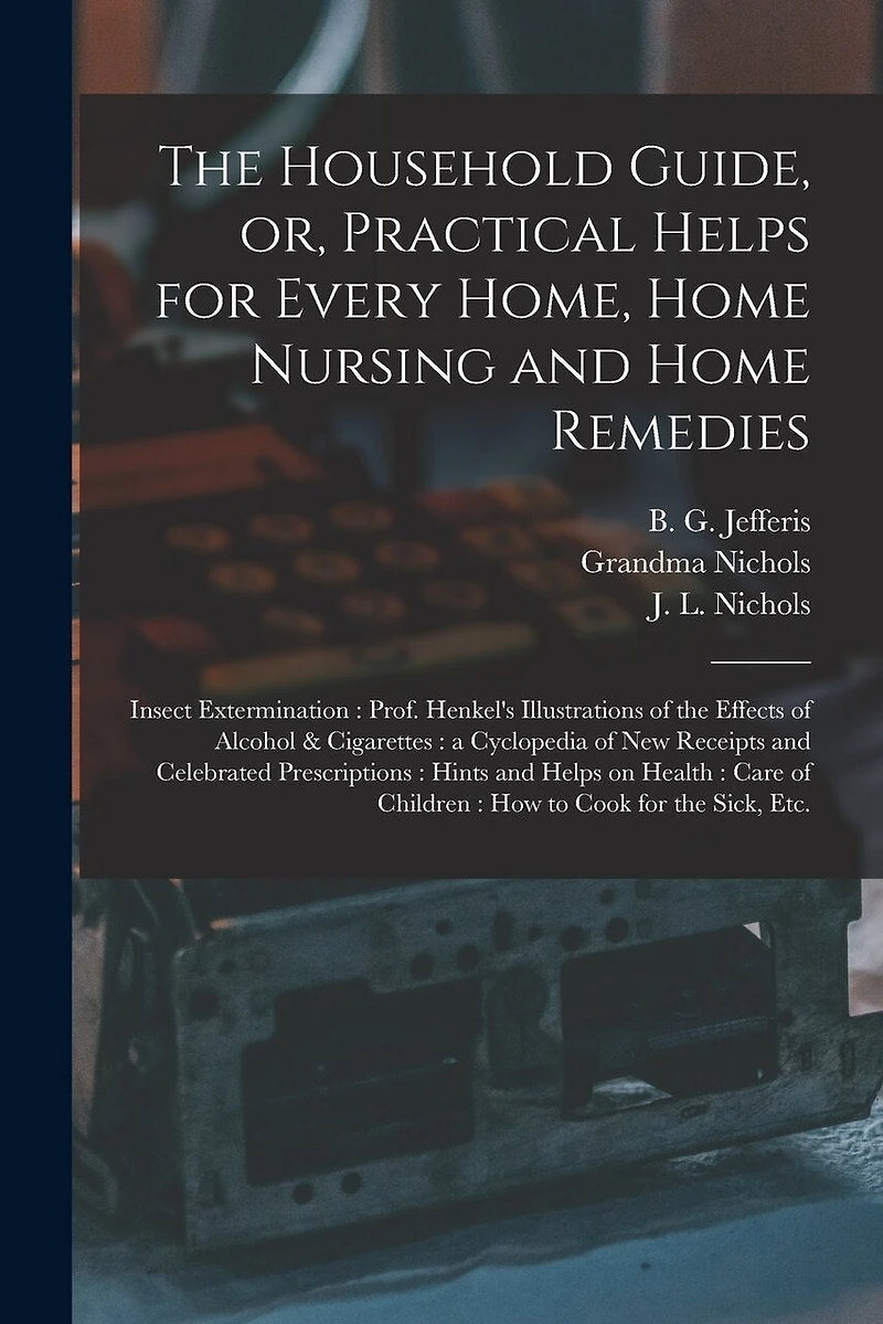 The Household Guide, or, Practical Helps for Every Home, Home Nursing and Home Remedies: Insect Extermination: Prof. Henkel's Illustrations of the Effects of Alcohol & Cigarettes: a Cyclopedia of New Receipts and Celebrated Prescriptions: Hints And...