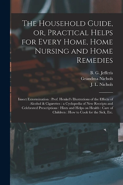 The Household Guide, or, Practical Helps for Every Home, Home Nursing and Home Remedies: Insect Extermination: Prof. Henkel's Illustrations of the Effects of Alcohol & Cigarettes: a Cyclopedia of New Receipts and Celebrated Prescriptions: Hints And...