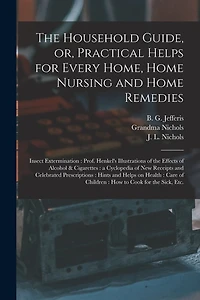 The Household Guide, or, Practical Helps for Every Home, Home Nursing and Home Remedies: Insect Extermination: Prof. Henkel's Illustrations of the Effects of Alcohol & Cigarettes: a Cyclopedia of New Receipts and Celebrated Prescriptions: Hints And...