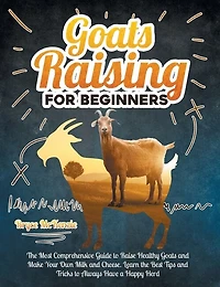Goats Raising For Beginners: The Most Comprehensive Guide To Raise Healthy Goats And Make Your Own Milk And Cheese. Learn The Be