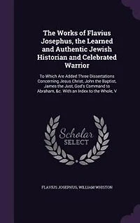 the Works of Flavius Josephus, Learned and Authentic Jewish Historian Celebrated Warrior: To Which Are Added Three Dissertations Concerning Jesus Christ, John Baptist, James Just, G