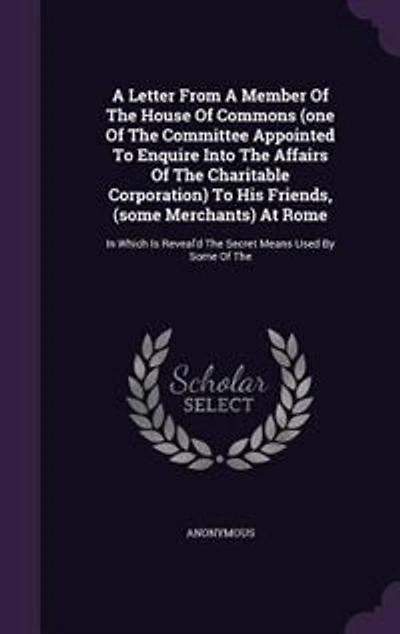 a letter from member of the House Commons, (one committee appointed to enquire into affairs Charitable Corporation) his friends, (some merchants) at Rome which is reveal'd secret means used