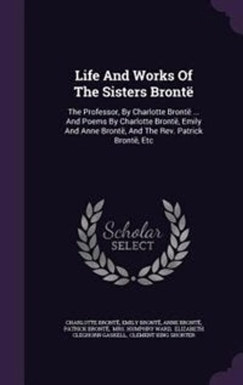 Life And Works Of The Sisters Brontë: The Professor, By Charlotte Brontë ... And Poems By Charlotte Brontë, Emily And Anne Brontë, And Th