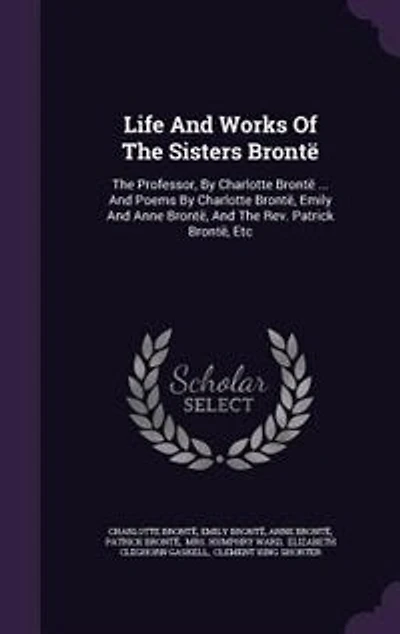 Life And Works Of The Sisters Brontë: The Professor, By Charlotte Brontë ... And Poems By Charlotte Brontë, Emily And Anne Brontë, And Th