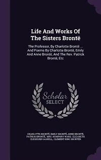 Life And Works Of The Sisters Brontë: The Professor, By Charlotte Brontë ... And Poems By Charlotte Brontë, Emily And Anne Brontë, And Th