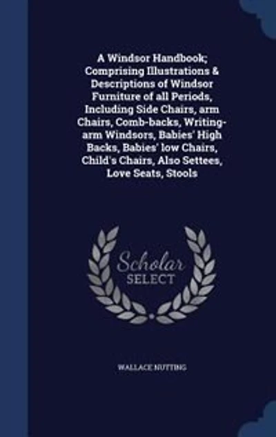 A Windsor Handbook; Comprising Illustrations & Descriptions of Furniture all Periods, Including Side Chairs, arm Comb-backs, Writing-arm Windsors, Babies' High Backs, low Child's Also Settees, Love Seats, Stools