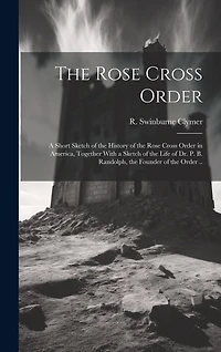 The Rose Cross Order; a Short Sketch of the History of the Rose Cross Order in America, Together With a Sketch of the Life of Dr. P. B. Randolph, the Founder of the Order ..