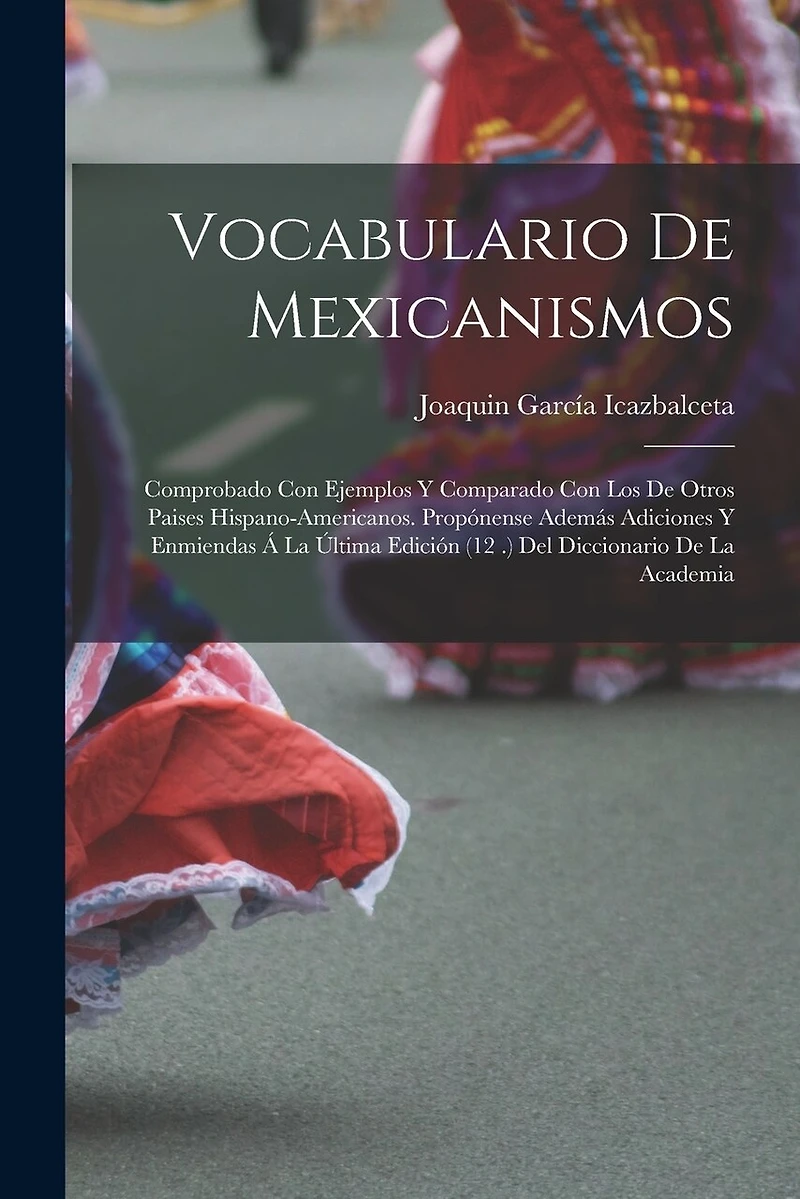 Vocabulario De Mexicanismos: Comprobado Con Ejemplos Y Comparado Con Los De Otros Paises Hispano-Americanos. Propónense Además Adiciones Y Enmiendas Á La Última Edición (12 .) Del Diccionario De La Academia
