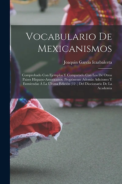 Vocabulario De Mexicanismos: Comprobado Con Ejemplos Y Comparado Con Los De Otros Paises Hispano-Americanos. Propónense Además Adiciones Y Enmiendas Á La Última Edición (12 .) Del Diccionario De La Academia