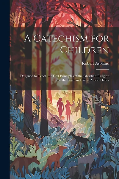 A Catechism for Children: Designed to Teach the First Principles of the Christian Religion and the Plain and Great Moral Duties