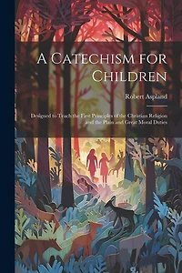 A Catechism for Children: Designed to Teach the First Principles of the Christian Religion and the Plain and Great Moral Duties