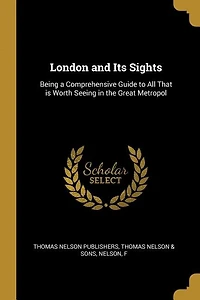 London and Its Sights: Being a Comprehensive Guide to All That is Worth Seeing in the Great Metropol