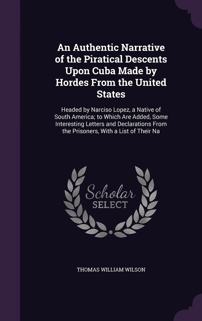 An Authentic Narrative of the Piratical Descents Upon Cuba Made by Hordes From the United States: Headed by Narciso Lopez, a Native of South America; to Which Are Added, Some Interesting Letters and Declarations From the Prisoners, With a List of Their Na