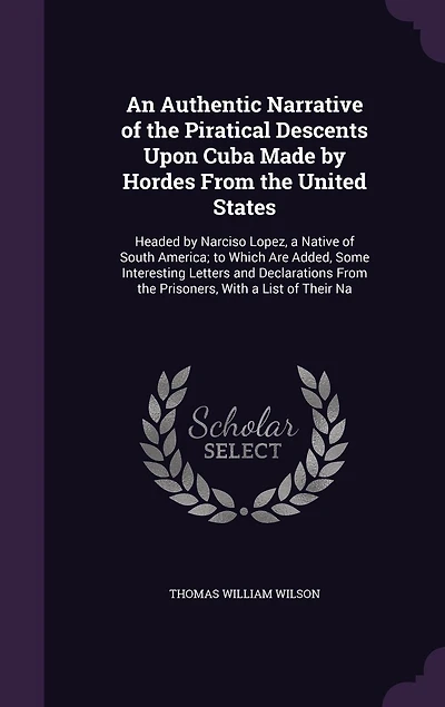 An Authentic Narrative of the Piratical Descents Upon Cuba Made by Hordes From the United States: Headed by Narciso Lopez, a Native of South America; to Which Are Added, Some Interesting Letters and Declarations From the Prisoners, With a List of Their Na