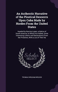 An Authentic Narrative of the Piratical Descents Upon Cuba Made by Hordes From the United States: Headed by Narciso Lopez, a Native of South America; to Which Are Added, Some Interesting Letters and Declarations From the Prisoners, With a List of Their Na