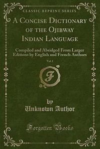 A Concise Dictionary of the Ojibway Indian Language, Vol. 1: Compiled and Abridged From Larger Editions by English French Authors (Classic Reprint)