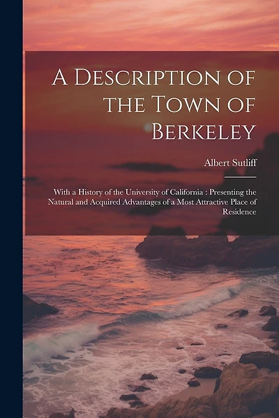 A Description of the Town of Berkeley: With a History of the University of California: Presenting the Natural and Acquired Advantages of a Most Attractive Place of Residence