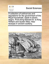 A Collection of Ordinances and Regulations for the Government Royal Household, Made Divers Reigns From King Edward III. To William Queen Mary: Also Receipts Ancient Cookery (Classic Reprint)