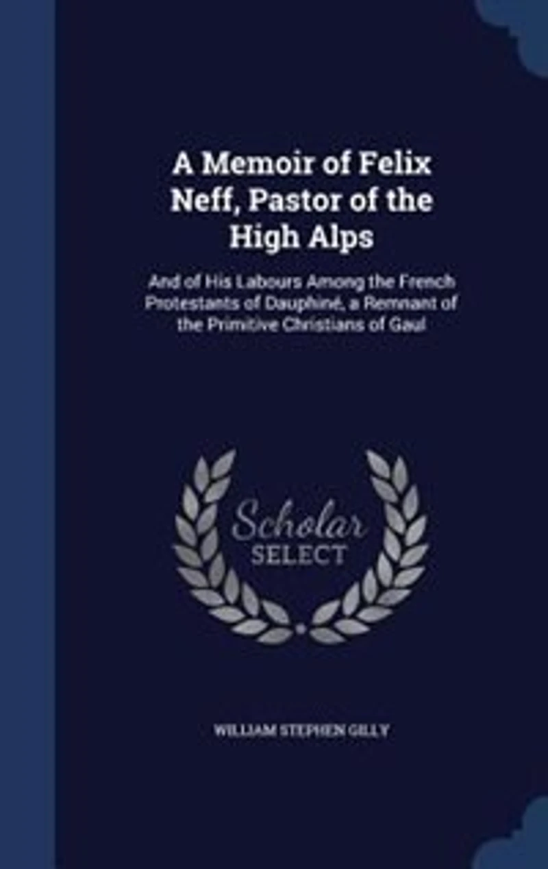 A Memoir of Felix Neff, Pastor of the High Alps: And of His Labours Among the French Protestants of Dauphiné, a Remnant of the Primitive Christians