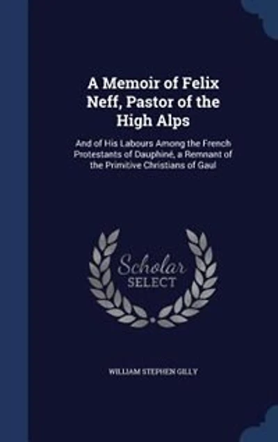 A Memoir of Felix Neff, Pastor of the High Alps: And of His Labours Among the French Protestants of Dauphiné, a Remnant of the Primitive Christians