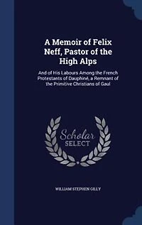 A Memoir of Felix Neff, Pastor of the High Alps: And of His Labours Among the French Protestants of Dauphiné, a Remnant of the Primitive Christians