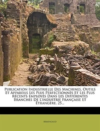 Publication Industrielle Des Machines, Outils Et Appareils Les Plus Perfectionnés Et Les Plus Récents Employés Dans Les Différentes Branches De L'industrie Française Et Étrangère