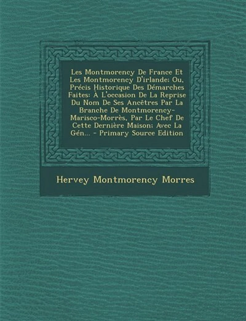 les Montmorency de France Et d'Irlande, ou Précis Historique des Démarches Faites, à l'Occasion la Reprise du Nom Ses Ancêtres par Branche Montmorency-Marisco-Morrès, le Chef cette Dernière Maison: Avec Généal