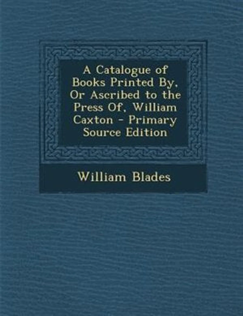 A Catalogue of Books Printed By, Or Ascribed to the Press Of, William Caxton