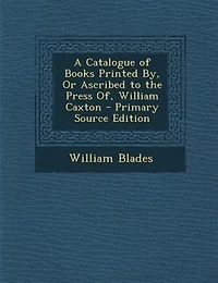 A Catalogue of Books Printed By, Or Ascribed to the Press Of, William Caxton