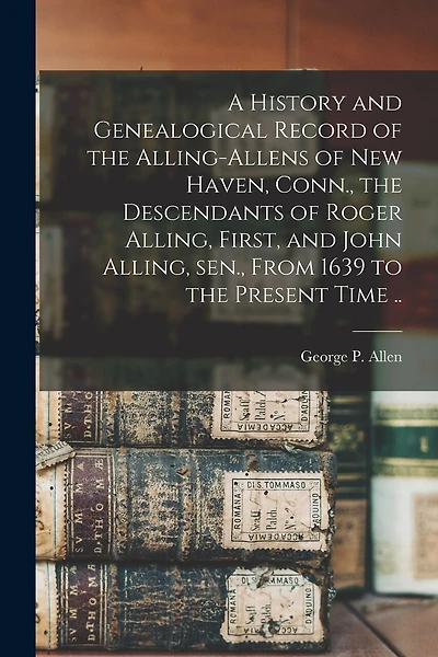 A History and Genealogical Record of the Alling-Allens of New Haven, Conn., the Descendants of Roger Alling, First, and John Alling, sen