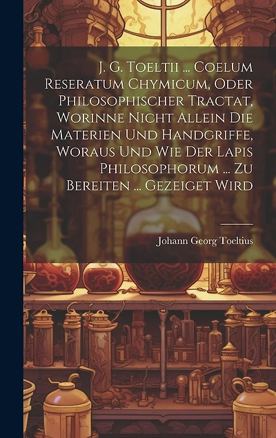J. G. Toeltii ... Coelum Reseratum Chymicum, Oder Philosophischer Tractat, Worinne Nicht Allein Die Materien Und Handgriffe, Woraus Und Wie Der Lapis Philosophorum ... Zu Bereiten ... Gezeiget Wird