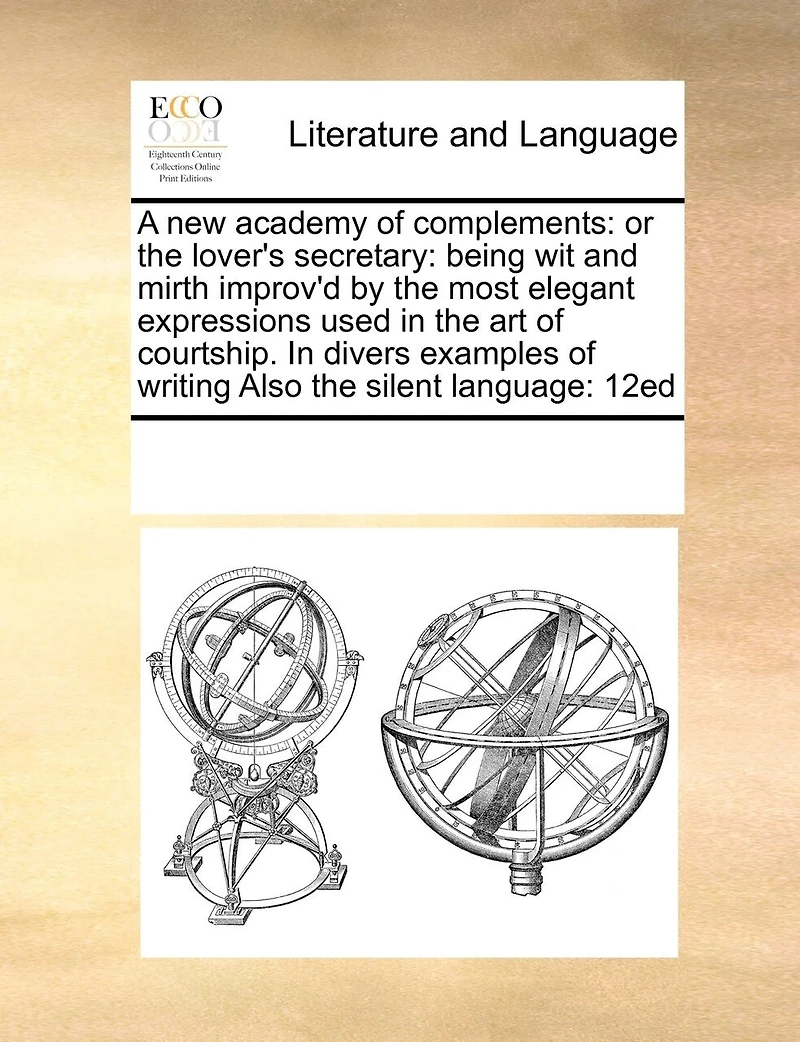 A new Academy of Complements: Or the Lover's Secretary: Being wit and Mirth Improv'd by Most Elegant Expressions Used art Courtship. Divers Examples Writing Also Silent Language: 12ed