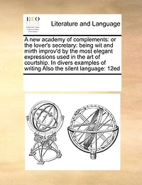 A new Academy of Complements: Or the Lover's Secretary: Being wit and Mirth Improv'd by Most Elegant Expressions Used art Courtship. Divers Examples Writing Also Silent Language: 12ed