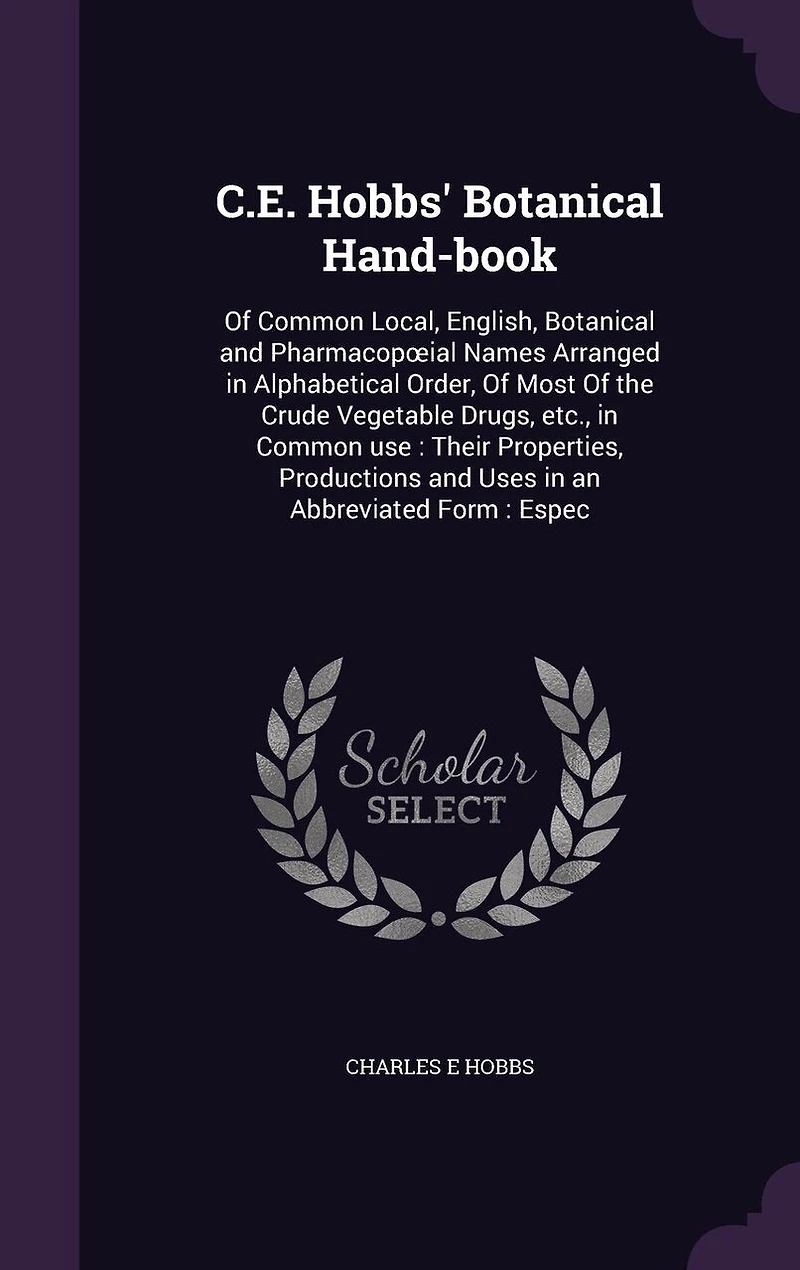 C.E. Hobbs' Botanical Hand-book: Of Common Local, English, Botanical and Pharmacopoeial Names Arranged in Alphabetical Order, Of Most Of the Crude Vegetable Drugs, etc., in Common use: Their Properties, Productions and Uses in an Abbreviated Form: Espec