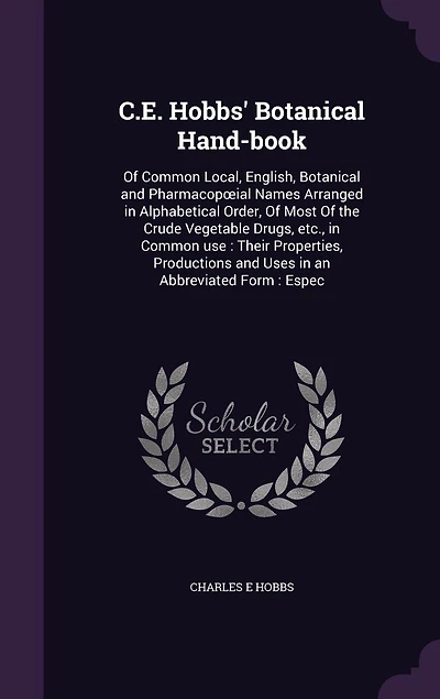 C.E. Hobbs' Botanical Hand-book: Of Common Local, English, Botanical and Pharmacopoeial Names Arranged in Alphabetical Order, Of Most Of the Crude Vegetable Drugs, etc., in Common use: Their Properties, Productions and Uses in an Abbreviated Form: Espec