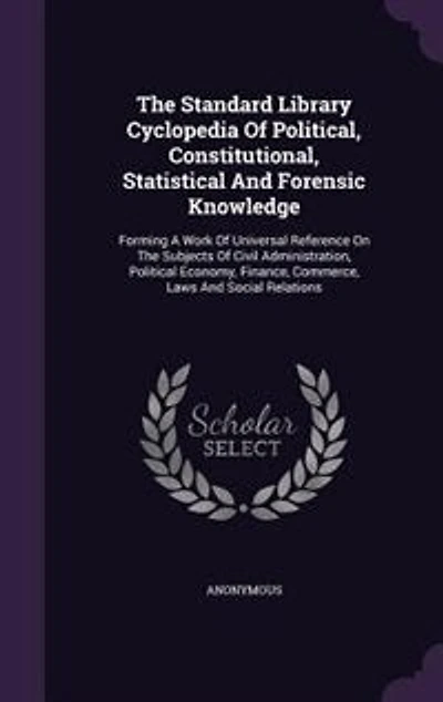 The Standard Library Cyclopedia Of Political, Constitutional, Statistical And Forensic Knowledge: Forming A Work Of Universal Reference On The Subjects Of Civil Administration, Political Economy