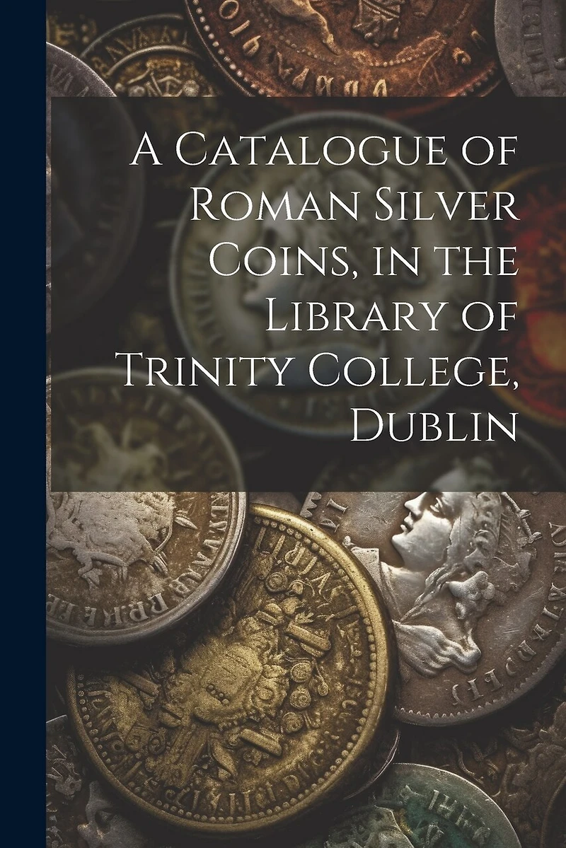 A Catalogue of Roman Silver Coins, in the Library of Trinity College, Dublin