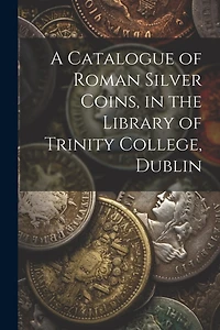 A Catalogue of Roman Silver Coins, in the Library of Trinity College, Dublin