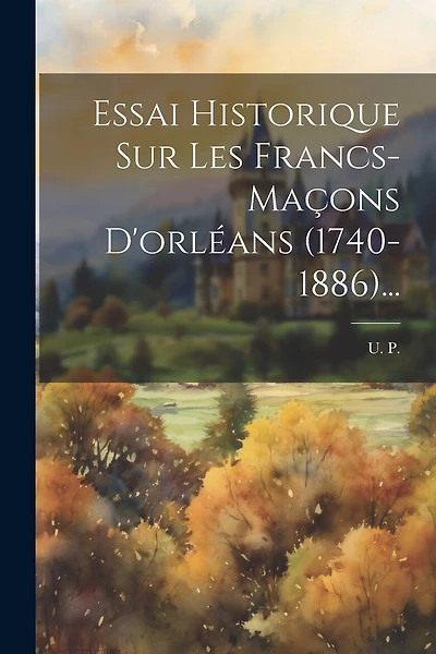 Essai Historique Sur Les Francs-maçons D'orléans (1740-1886)...