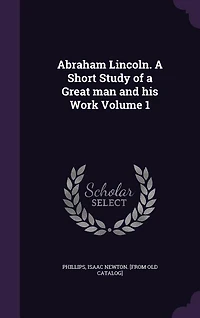 Abraham Lincoln. A Short Study of a Great man and his Work Volume 1