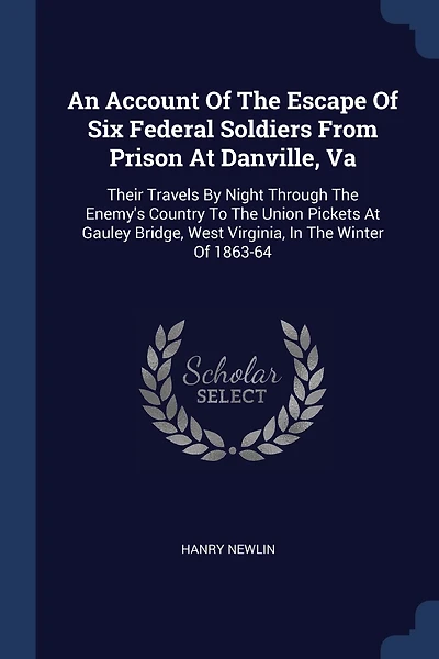 An Account Of The Escape Of Six Federal Soldiers From Prison At Danville, Va: Their Travels By Night Through The Enemy's Country To The Union Pickets At Gauley Bridge, West Virginia, In The Winter Of 1863-64