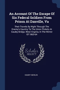 An Account Of The Escape Of Six Federal Soldiers From Prison At Danville, Va: Their Travels By Night Through The Enemy's Country To The Union Pickets At Gauley Bridge, West Virginia, In The Winter Of 1863-64