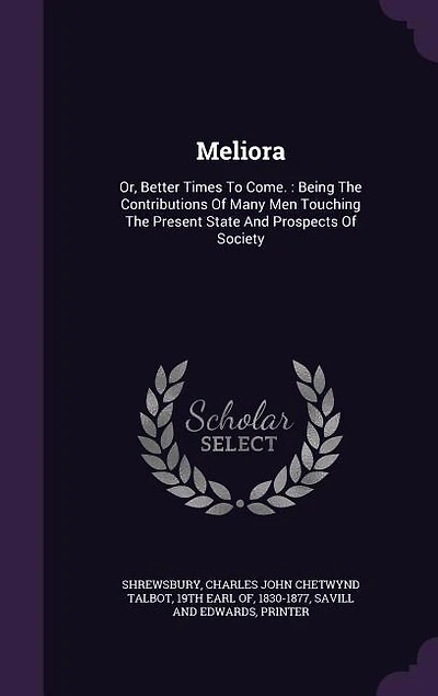 Meliora: Or, Better Times To Come. : Being The Contributions Of Many Men Touching The Present State And Pros