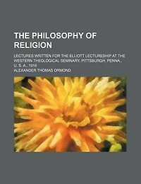 The philosophy of religion; lectures written for the Elliott lectureship at the Western theological seminary, Pittsburgh, Penna., U. S. A., 1916