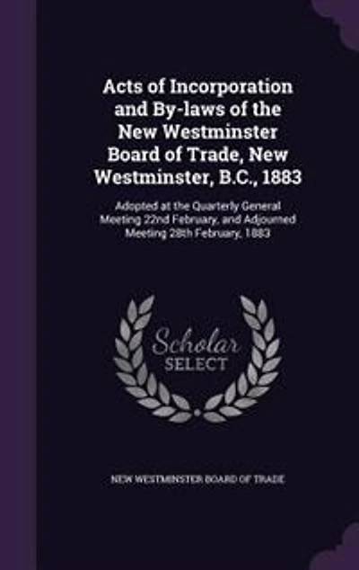 Acts of Incorporation and By-laws of the New Westminster Board of Trade, New Westminster, B.C., 1883: Adopted at the Quarterly General Meeting 22nd February, and Adjourned Meeting 28th February, 1883