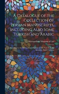 A Catalogue of the Collection of Persian Manuscripts, Including Also Some Turkish and Arabic: Presented to the Metropolitan Museum of Art, New York, by Alexander Smith Cochran