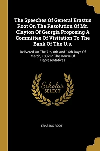 The Speeches Of General Erastus Root On Resolution Mr. Clayton Georgia Proposing A Committee Visitation To Bank U.s.: Delivered 7th, 8th And 14th Days March, 1832 House Representatives