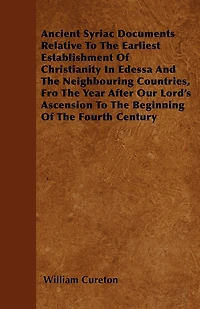 Ancient Syriac Documents Relative To The Earliest Establishment Of Christianity In Edessa And The Neighbouring Countries, Fro The Year After Our Lord's Ascension To The Beginning Of The Fourth Century